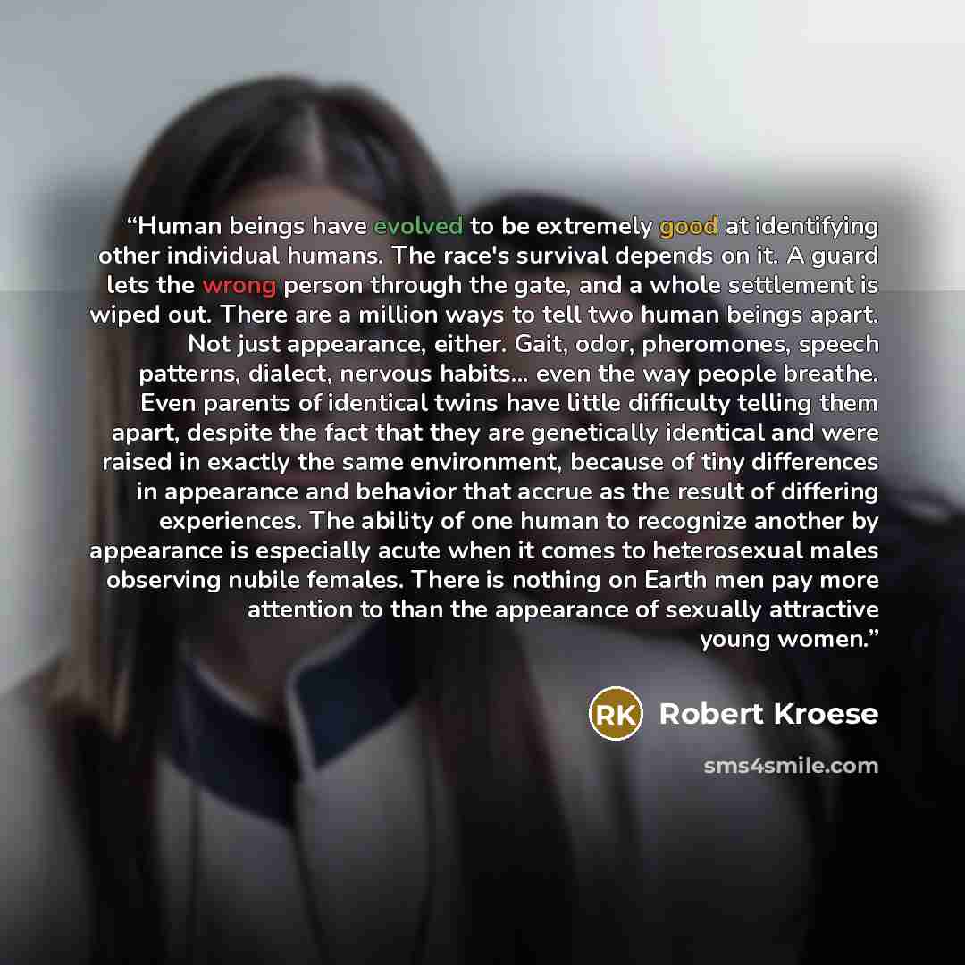 “Human beings have evolved to be extremely good at identifying other individual humans. The race's survival depends on it. A guard lets the wrong person through the gate, and a whole settlement is wiped out. There are a million ways to tell two human beings apart. Not just appearance, either. Gait…” quote by Robert Kroese