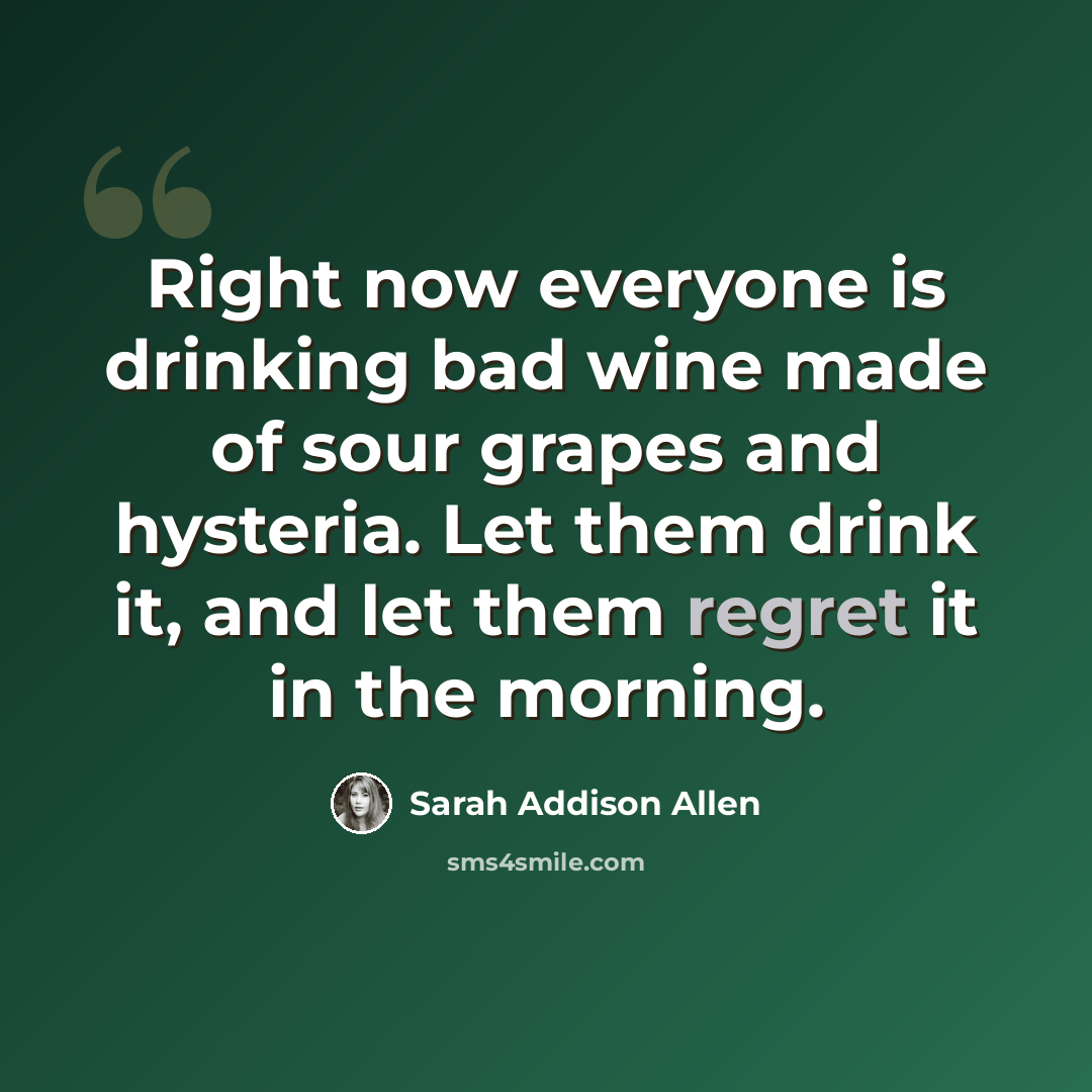 “Right now everyone is drinking bad wine made of sour grapes and hysteria. Let them drink it, and let them regret it in the morning.” quote by Sarah Addison Allen