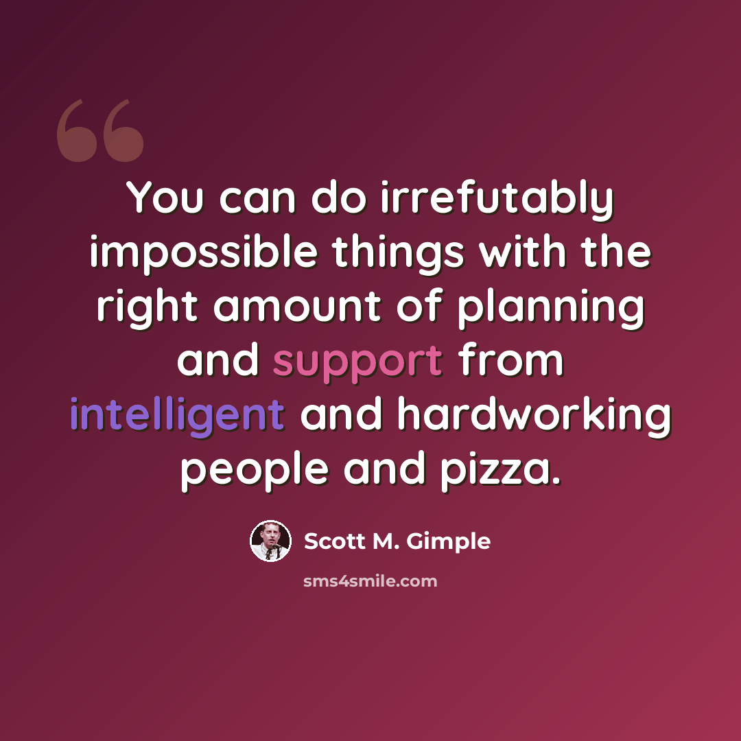 “You can do irrefutably impossible things with the right amount of planning and support from intelligent and hardworking people and pizza.” quote by Scott M. Gimple