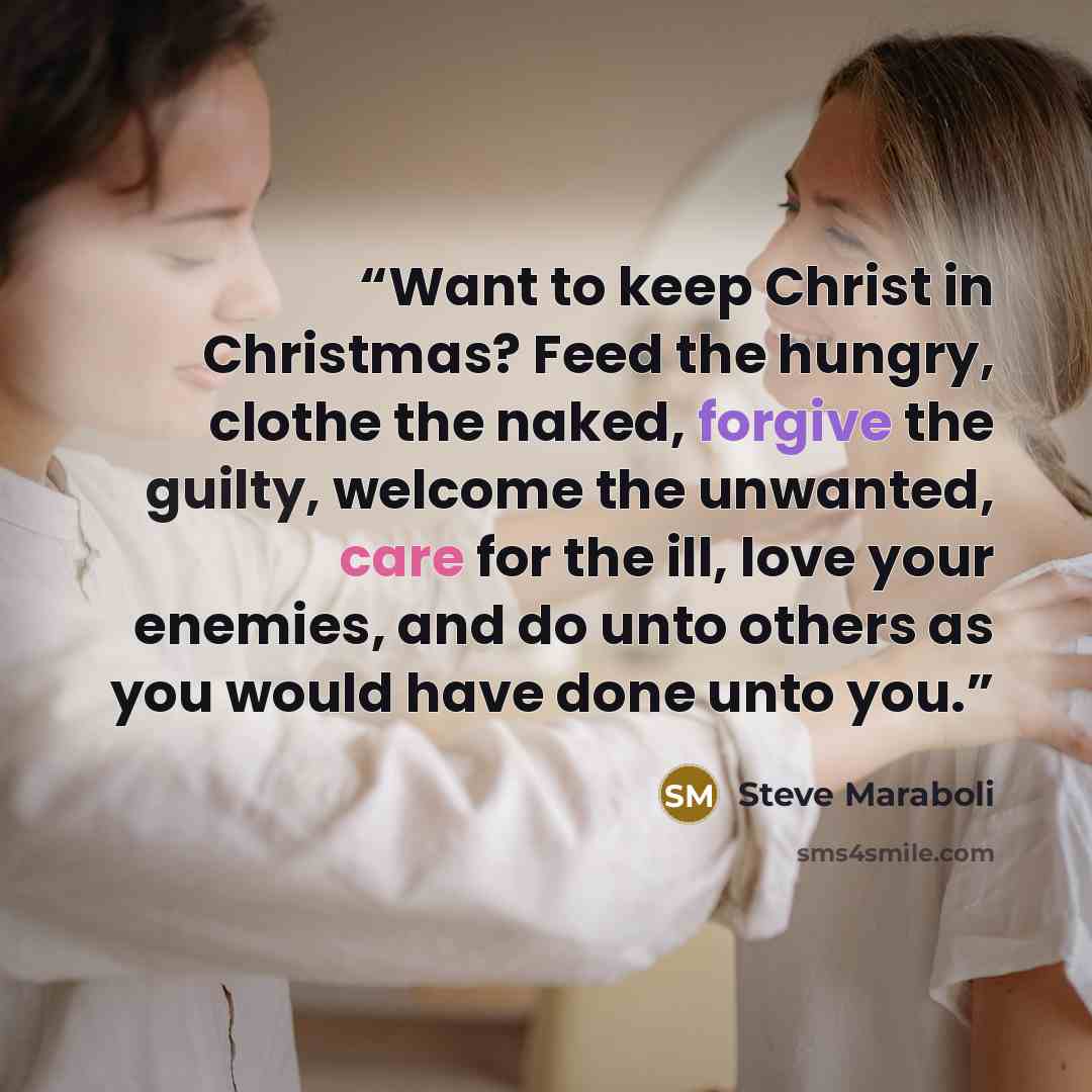 “Want to keep Christ in Christmas? Feed the hungry, clothe the naked, forgive the guilty, welcome the unwanted, care for the ill, love your enemies, and do unto others as you would have done unto you.” quote by Steve Maraboli