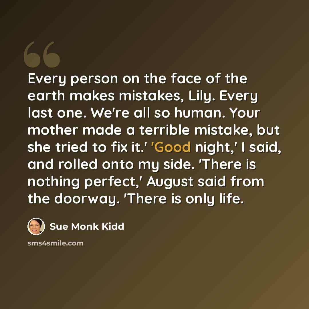 “Every person on the face of the earth makes mistakes, Lily. Every last one. We're all so human. Your mother made a terrible mistake, but she tried to fix it.' 'Good night,' I said, and rolled onto my side. 'There is nothing perfect,' August said from the doorway. 'There is only life.” quote by Sue Monk Kidd