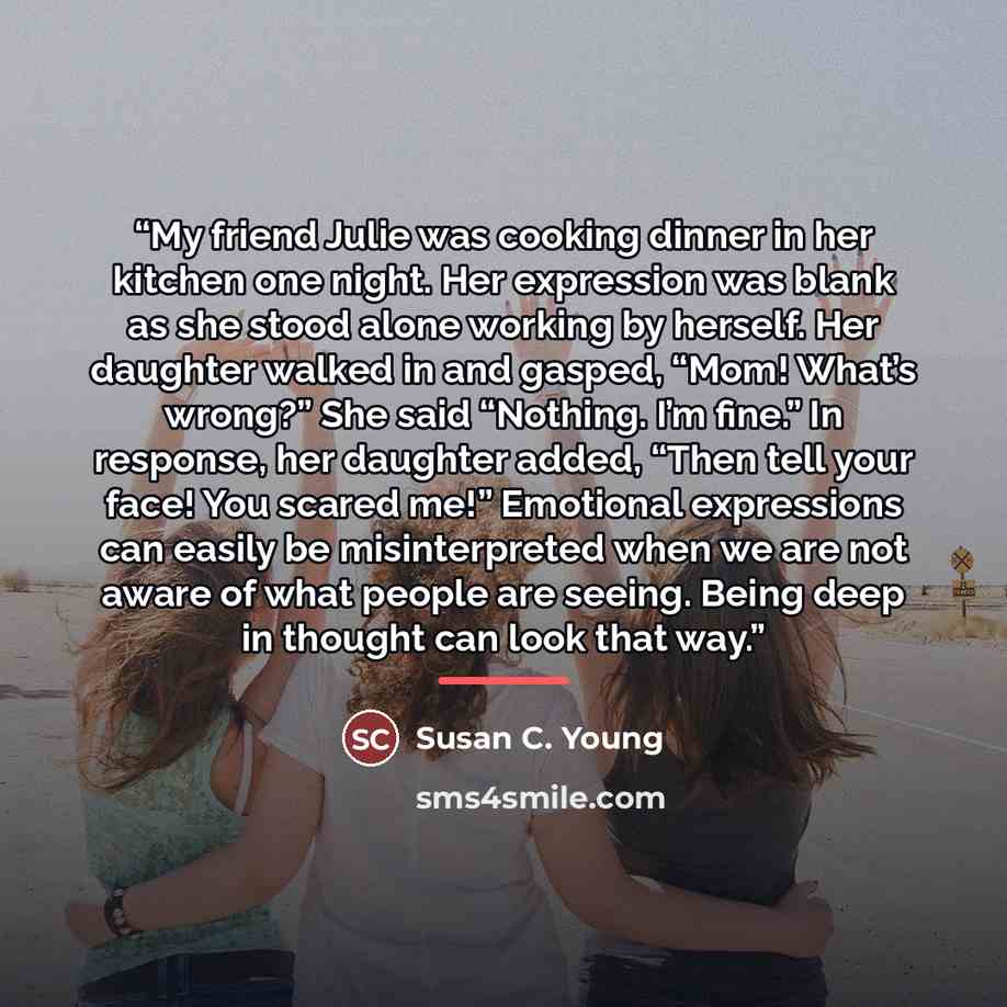 “My friend Julie was cooking dinner in her kitchen one night. Her expression was blank as she stood alone working by herself. Her daughter walked in and gasped, “Mom! What’s wrong?” She said “Nothing. I’m fine.” In response, her daughter added, “Then tell your face! You scared me!” Emotional…” quote by Susan C. Young