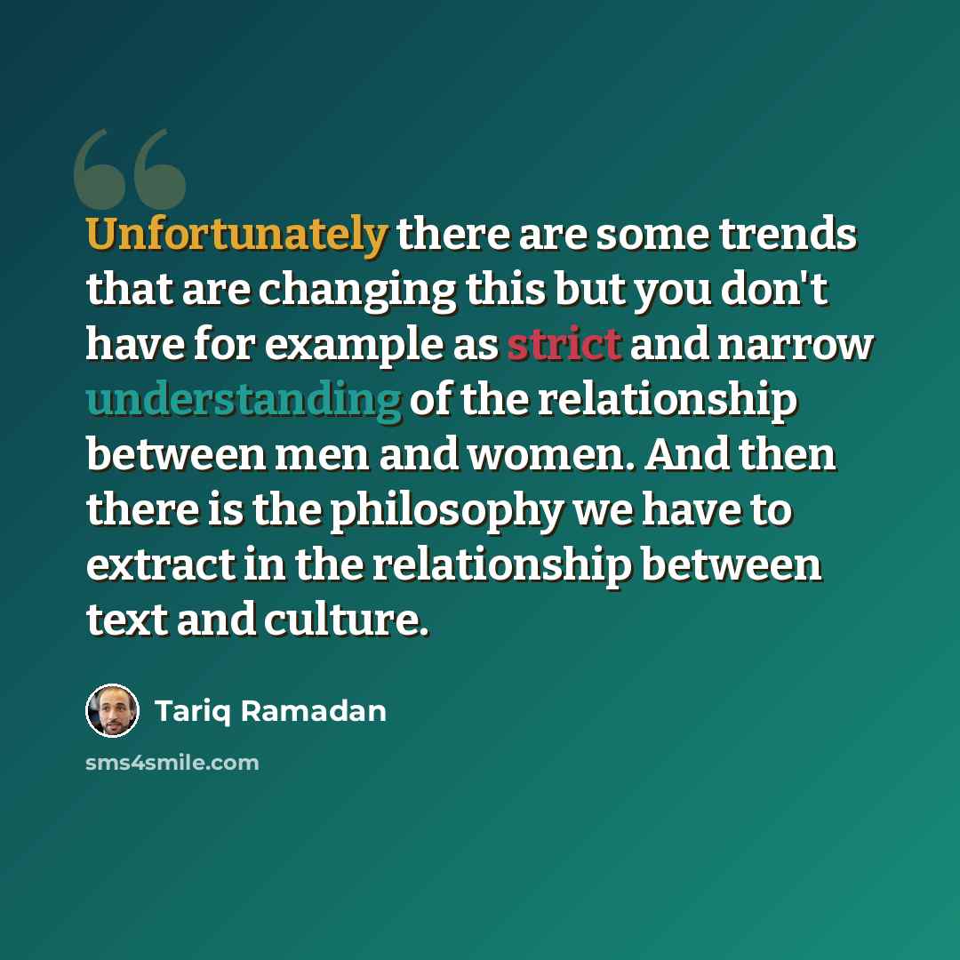 “Unfortunately there are some trends that are changing this but you don't have for example as strict and narrow understanding of the relationship between men and women. And then there is the philosophy we have to extract in the relationship between text and culture.” quote by Tariq Ramadan