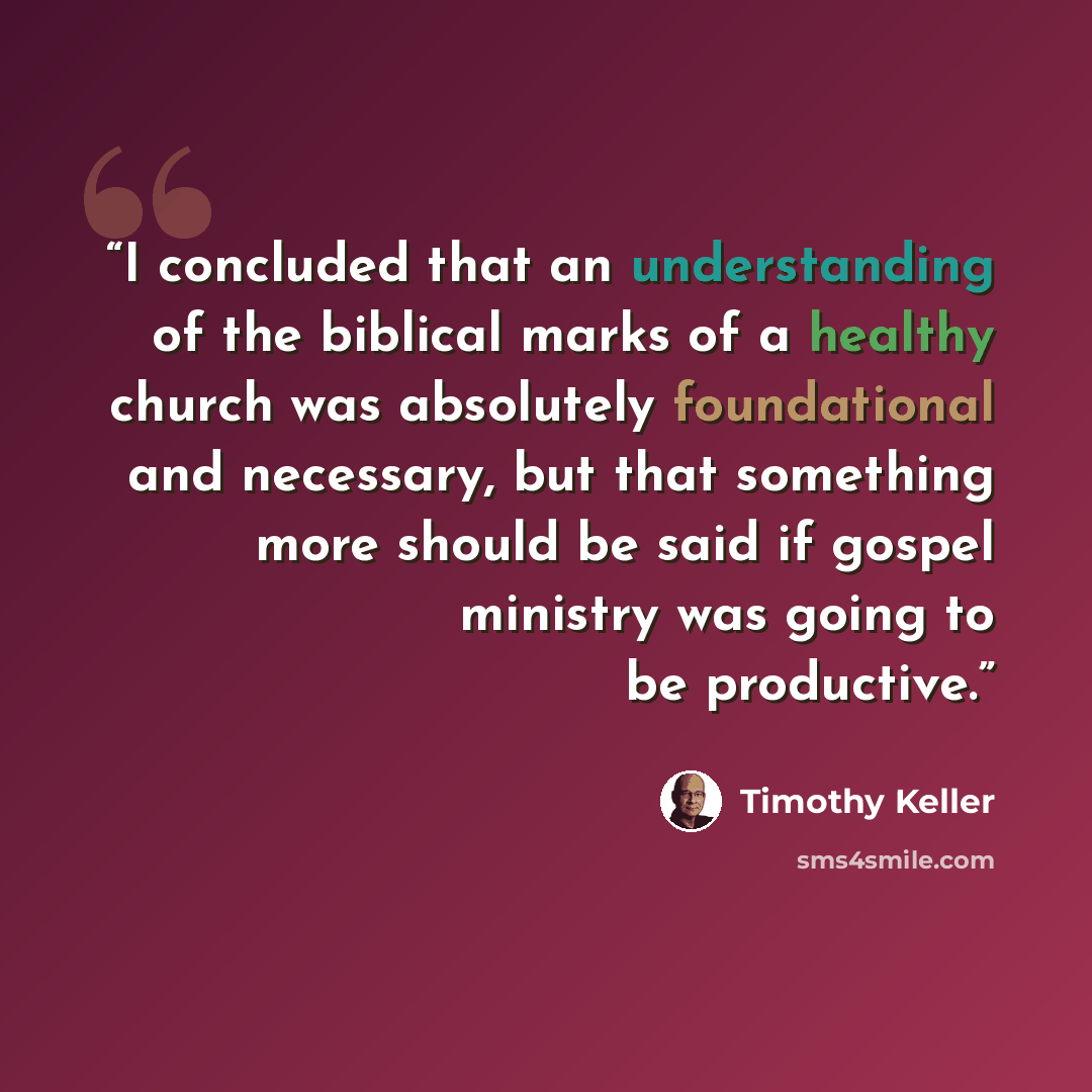 “I concluded that an understanding of the biblical marks of a healthy church was absolutely foundational and necessary, but that something more should be said if gospel ministry was going to be productive.” quote by Timothy Keller
