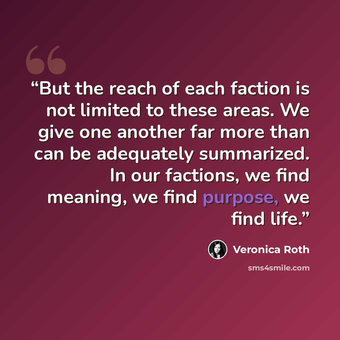 “But the reach of each faction is not limited to these areas. We give one another far more than can be adequately summarized. In our factions, we find meaning, we find purpose, we find life.” quote by Veronica Roth