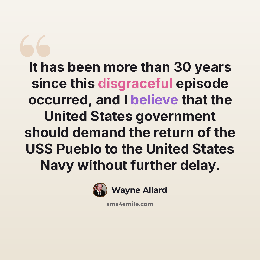 “It has been more than 30 years since this disgraceful episode occurred, and I believe that the United States government should demand the return of the USS Pueblo to the United States Navy without further delay.” quote by Wayne Allard