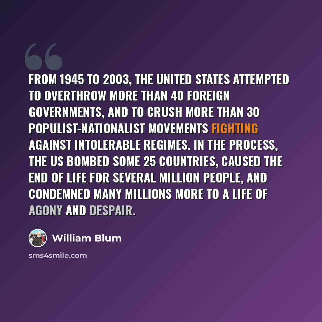 “From 1945 to 2003, the United States attempted to overthrow more than 40 foreign governments, and to crush more than 30 populist-nationalist movements fighting against intolerable regimes. In the process, the US bombed some 25 countries, caused the end of life for several million people, and…” quote by William Blum