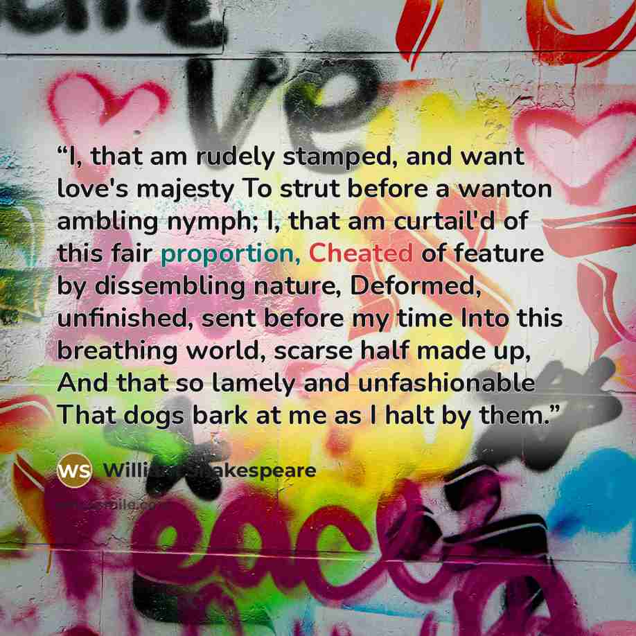 “I, that am rudely stamped, and want love's majesty To strut before a wanton ambling nymph; I, that am curtail'd of this fair proportion, Cheated of feature by dissembling nature, Deformed, unfinished, sent before my time Into this breathing world, scarse half made up, And that so lamely and…” quote by William Shakespeare