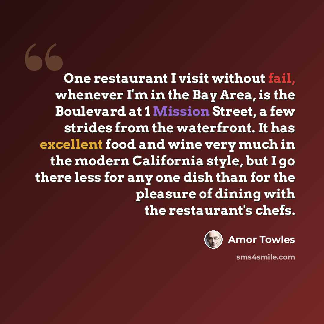 “One restaurant I visit without fail, whenever I'm in the Bay Area, is the Boulevard at 1 Mission Street, a few strides from the waterfront. It has excellent food and wine very much in the modern California style, but I go there less for any one dish than for the pleasure of dining with the…” quote by Amor Towles