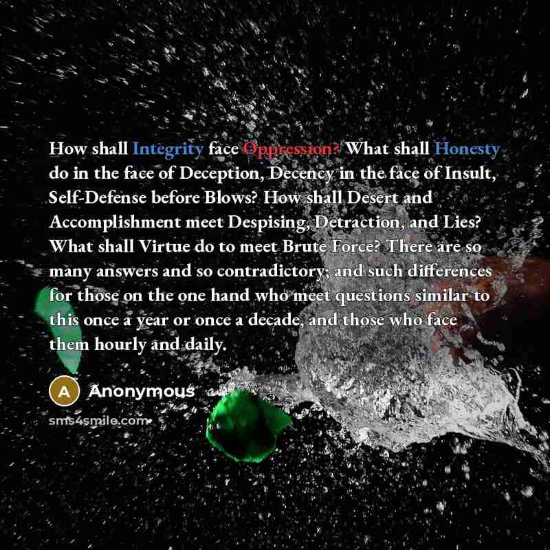 “How shall Integrity face Oppression? What shall Honesty do in the face of Deception, Decency in the face of Insult, Self-Defense before Blows? How shall Desert and Accomplishment meet Despising, Detraction, and Lies? What shall Virtue do to meet Brute Force? There are so many answers and so…” quote by Anonymous