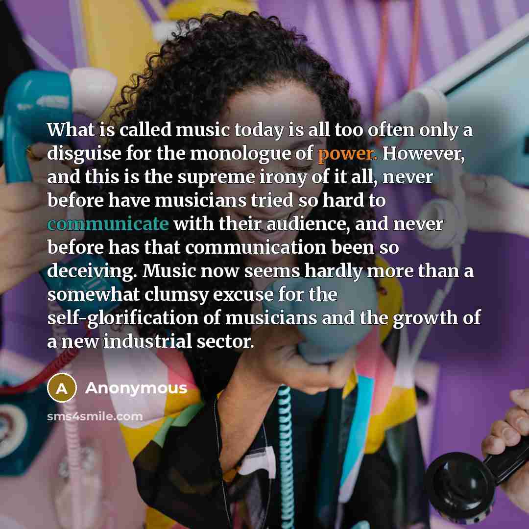 “What is called music today is all too often only a disguise for the monologue of power. However, and this is the supreme irony of it all, never before have musicians tried so hard to communicate with their audience, and never before has that communication been so deceiving. Music now seems hardly…” quote by Anonymous
