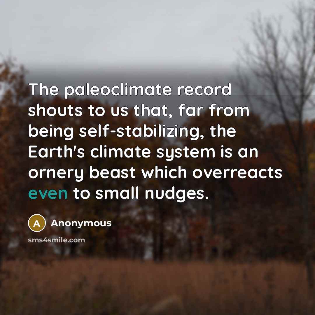 “The paleoclimate record shouts to us that, far from being self-stabilizing, the Earth's climate system is an ornery beast which overreacts even to small nudges.” quote by Anonymous