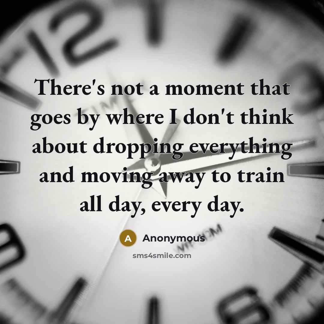 “There's not a moment that goes by where I don't think about dropping everything and moving away to train all day, every day.” quote by Anonymous