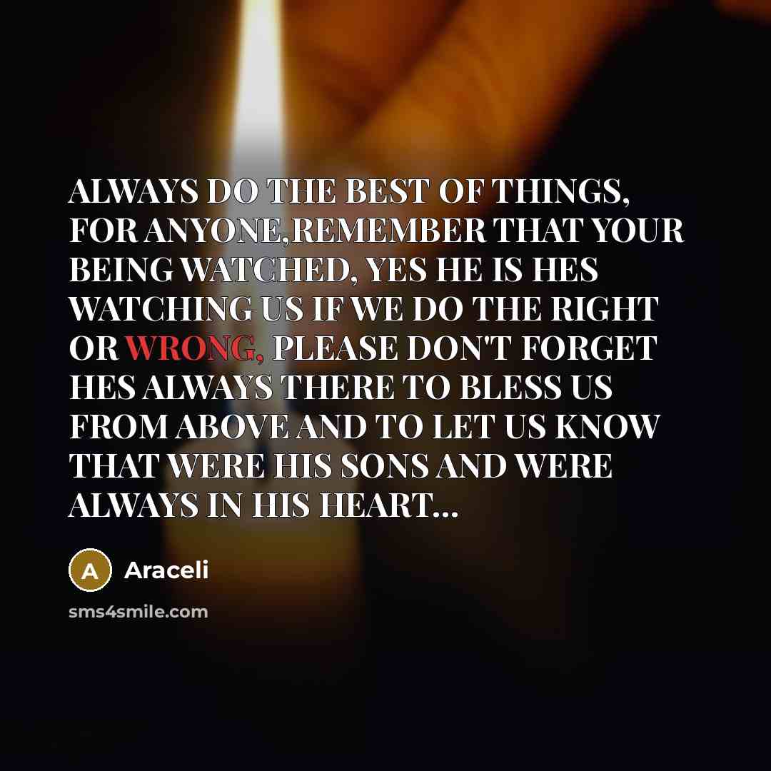 “ALWAYS DO THE BEST OF THINGS, FOR ANYONE,REMEMBER THAT YOUR BEING WATCHED, YES HE IS HES WATCHING US IF WE DO THE RIGHT OR WRONG, PLEASE DON'T FORGET HES ALWAYS THERE TO BLESS US FROM ABOVE AND TO LET US KNOW THAT WERE HIS SONS AND WERE ALWAYS IN HIS HEART…” quote by Araceli