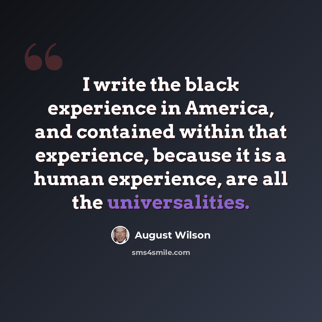 “I write the black experience in America, and contained within that experience, because it is a human experience, are all the universalities.” quote by August Wilson