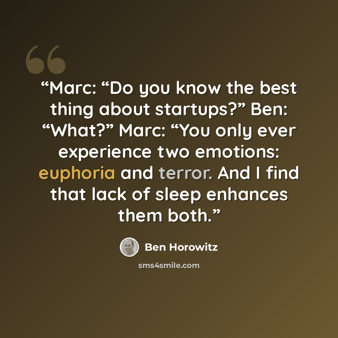 “Marc: “Do you know the best thing about startups?” Ben: “What?” Marc: “You only ever experience two emotions: euphoria and terror. And I find that lack of sleep enhances them both.” quote by Ben Horowitz