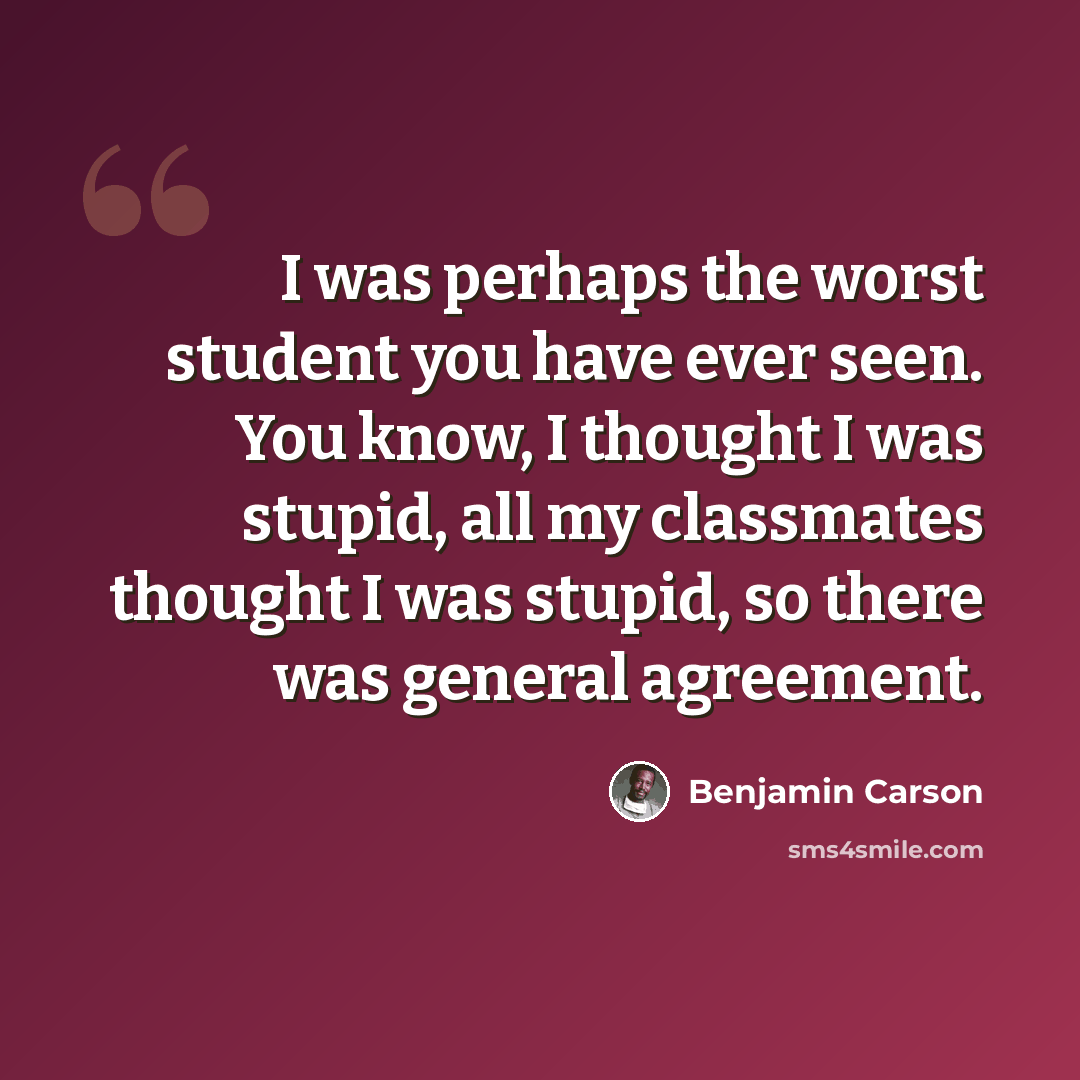 “I was perhaps the worst student you have ever seen. You know, I thought I was stupid, all my classmates thought I was stupid, so there was general agreement.” quote by Benjamin Carson