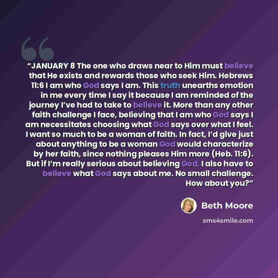 “JANUARY 8 The one who draws near to Him must believe that He exists and rewards those who seek Him. Hebrews 11:6 I am who God says I am. This truth unearths emotion in me every time I say it because I am reminded of the journey I’ve had to take to believe it. More than any other faith challenge I…” quote by Beth Moore