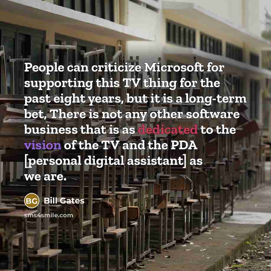 “People can criticize Microsoft for supporting this TV thing for the past eight years, but it is a long-term bet, There is not any other software business that is as dedicated to the vision of the TV and the PDA [personal digital assistant] as we are.” quote by Bill Gates