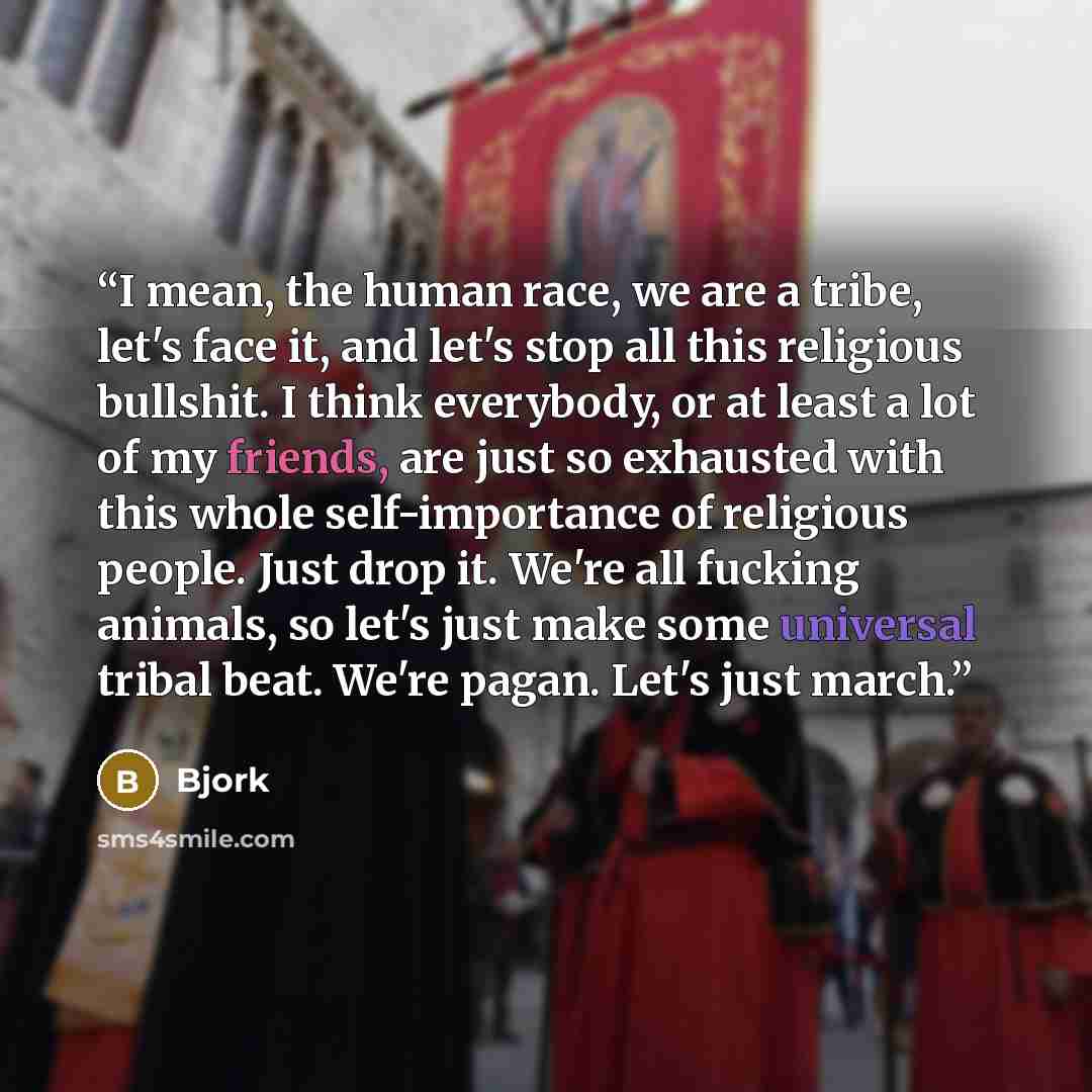 “I mean, the human race, we are a tribe, let's face it, and let's stop all this religious bullshit. I think everybody, or at least a lot of my friends, are just so exhausted with this whole self-importance of religious people. Just drop it. We're all fucking animals, so let's just make some…” quote by Björk