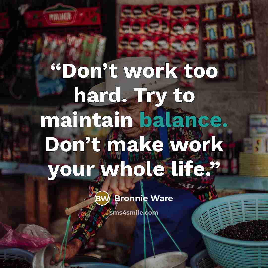 “Don’t work too hard. Try to maintain balance. Don’t make work your whole life.” quote by Bronnie Ware
