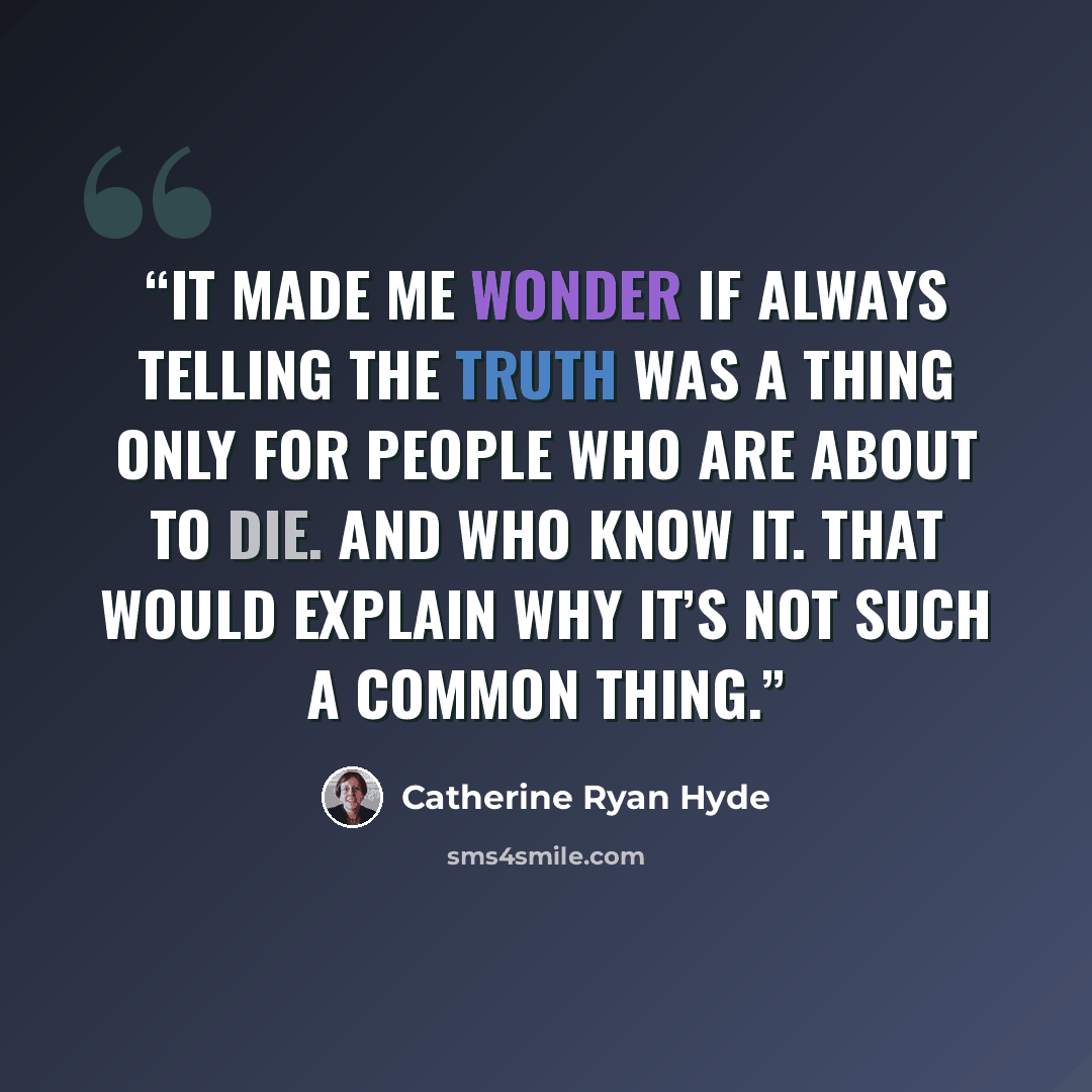 “It made me wonder if always telling the truth was a thing only for people who are about to die. And who know it. That would explain why it’s not such a common thing.” quote by Catherine Ryan Hyde