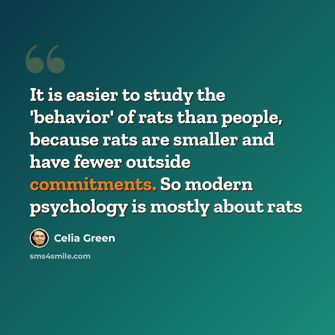 “It is easier to study the 'behavior' of rats than people, because rats are smaller and have fewer outside commitments. So modern psychology is mostly about rats” quote by Celia Green