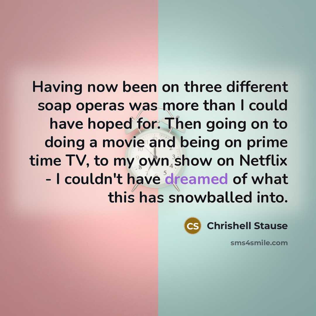 “Having now been on three different soap operas was more than I could have hoped for. Then going on to doing a movie and being on prime time TV, to my own show on Netflix - I couldn't have dreamed of what this has snowballed into.” quote by Chrishell Stause