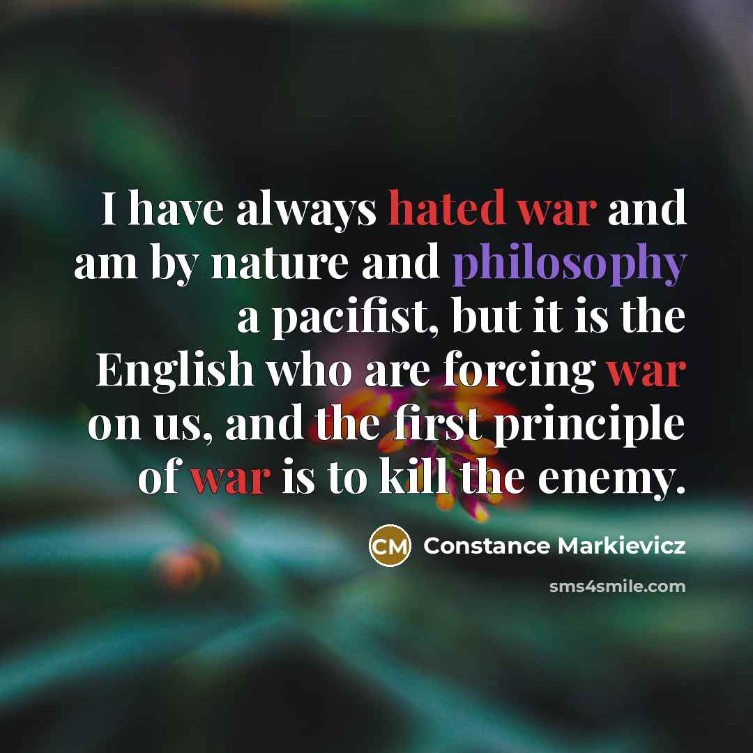 “I have always hated war and am by nature and philosophy a pacifist, but it is the English who are forcing war on us, and the first principle of war is to kill the enemy.” quote by Constance Markievicz