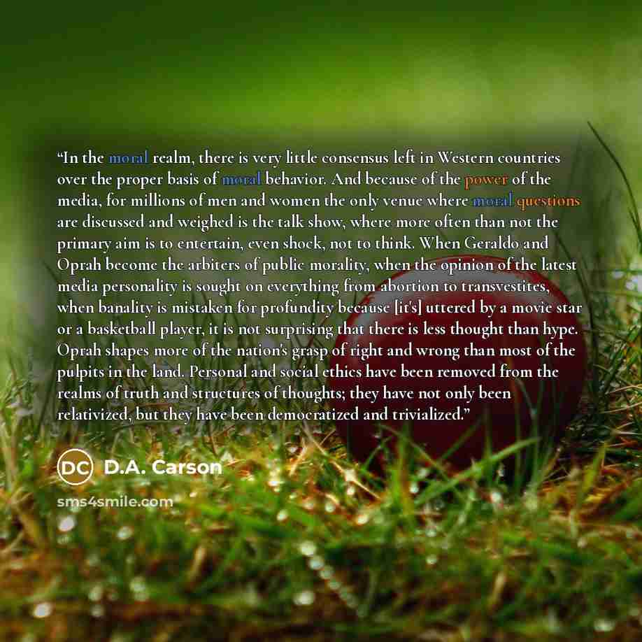 “In the moral realm, there is very little consensus left in Western countries over the proper basis of moral behavior. And because of the power of the media, for millions of men and women the only venue where moral questions are discussed and weighed is the talk show, where more often than not the…” quote by D.A. Carson