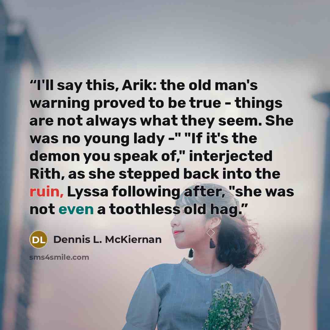 “I'll say this, Arik: the old man's warning proved to be true - things are not always what they seem. She was no young lady -" "If it's the demon you speak of," interjected Rith, as she stepped back into the ruin, Lyssa following after, "she was not even a toothless old hag.” quote by Dennis L. McKiernan