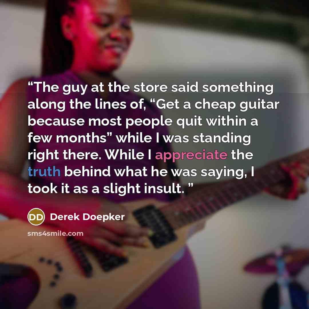 “The guy at the store said something along the lines of, “Get a cheap guitar because most people quit within a few months” while I was standing right there. While I appreciate the truth behind what he was saying, I took it as a slight insult.” quote by Derek Doepker