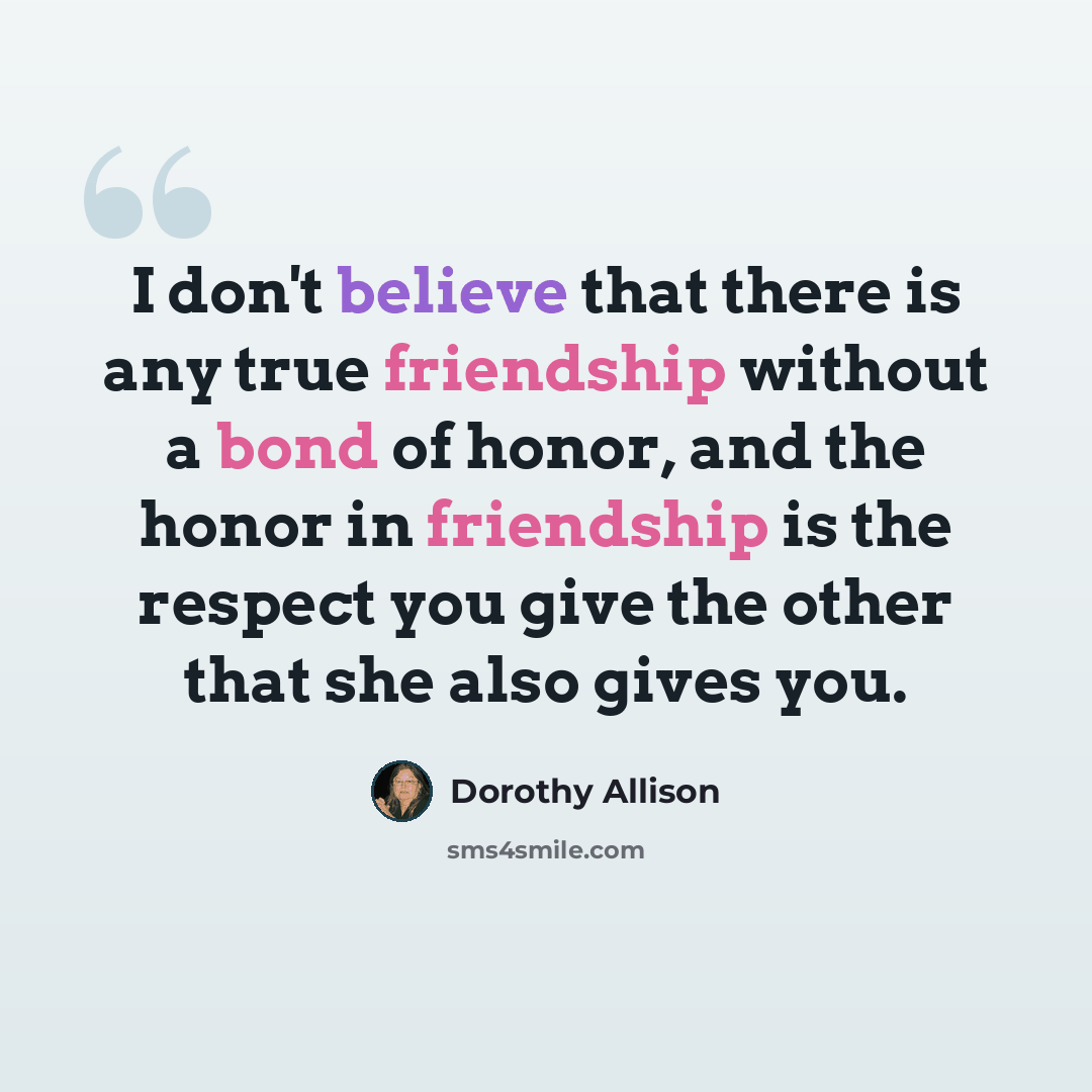 “I don't believe that there is any true friendship without a bond of honor, and the honor in friendship is the respect you give the other that she also gives you.” quote by Dorothy Allison