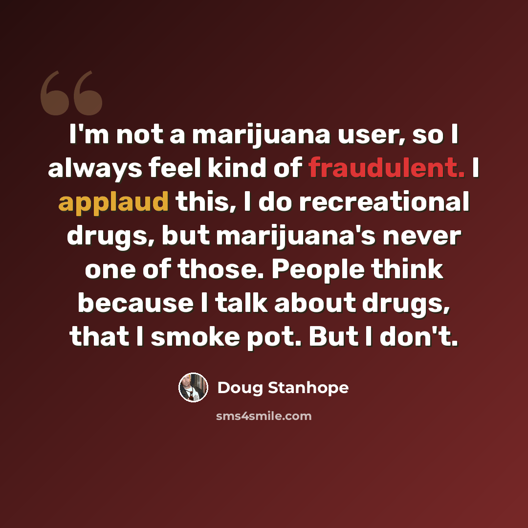 “I'm not a marijuana user, so I always feel kind of fraudulent. I applaud this, I do recreational drugs, but marijuana's never one of those. People think because I talk about drugs, that I smoke pot. But I don't.” quote by Doug Stanhope