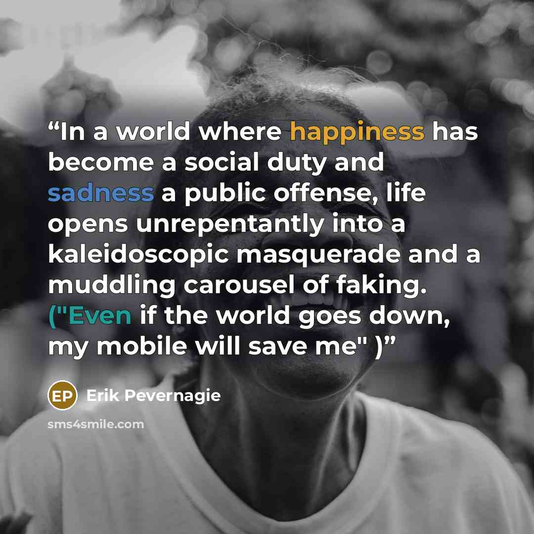 “In a world where happiness has become a social duty and sadness a public offense, life opens unrepentantly into a kaleidoscopic masquerade and a muddling carousel of faking. ("Even if the world goes down, my mobile will save me" )” quote by Erik Pevernagie