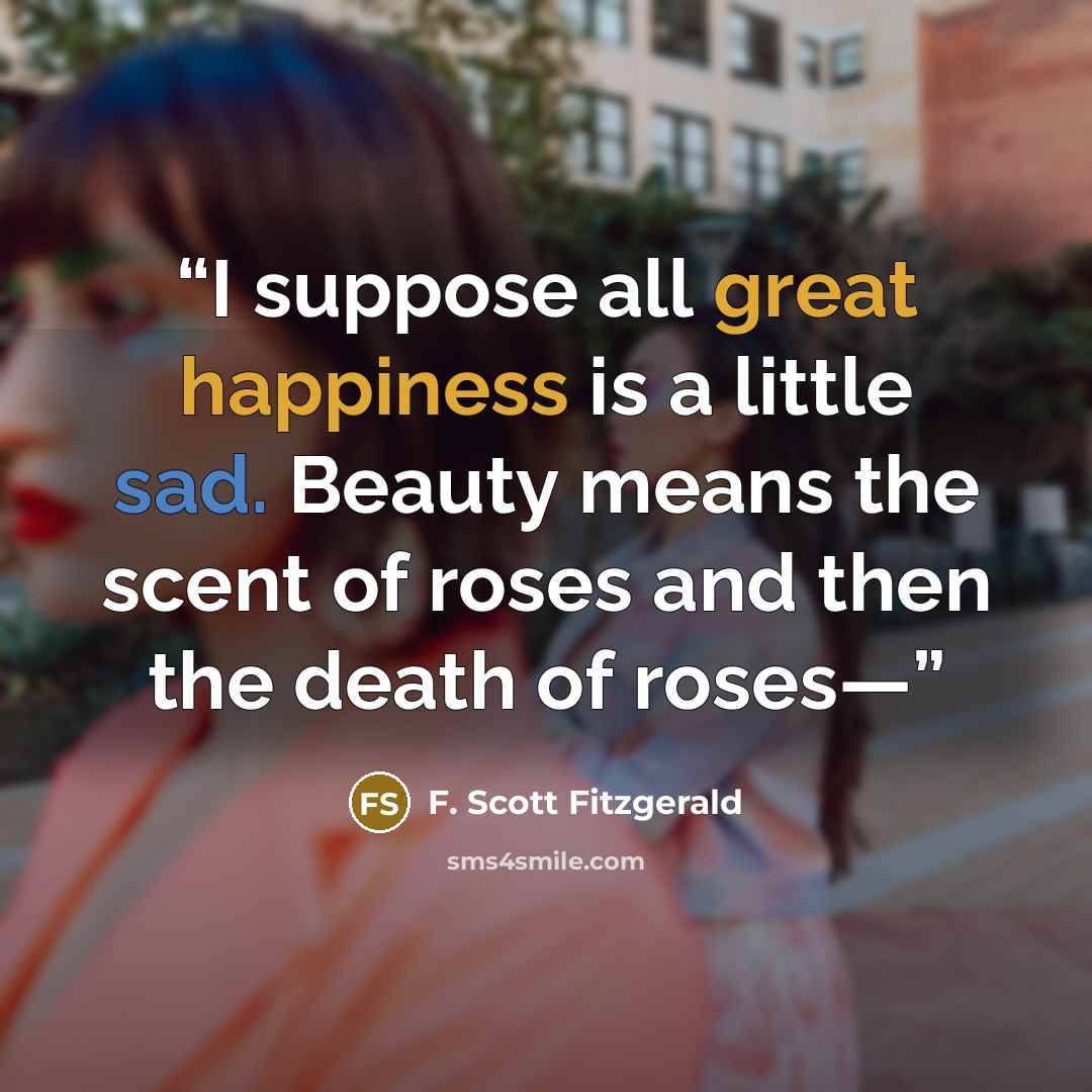 “I suppose all great happiness is a little sad. Beauty means the scent of roses and then the death of roses—” quote by F. Scott Fitzgerald