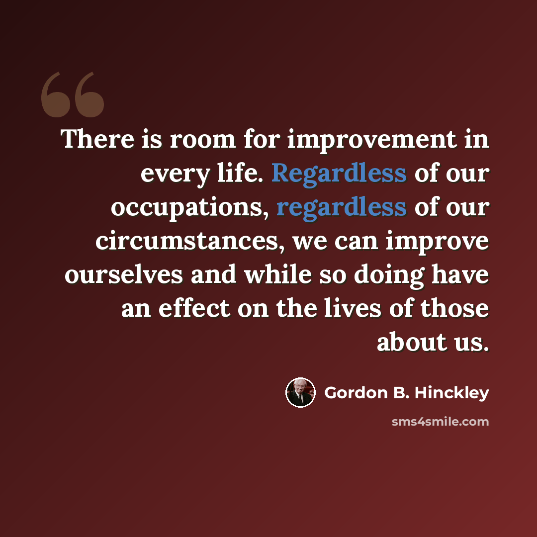 “There is room for improvement in every life. Regardless of our occupations, regardless of our circumstances, we can improve ourselves and while so doing have an effect on the lives of those about us.” quote by Gordon B. Hinckley