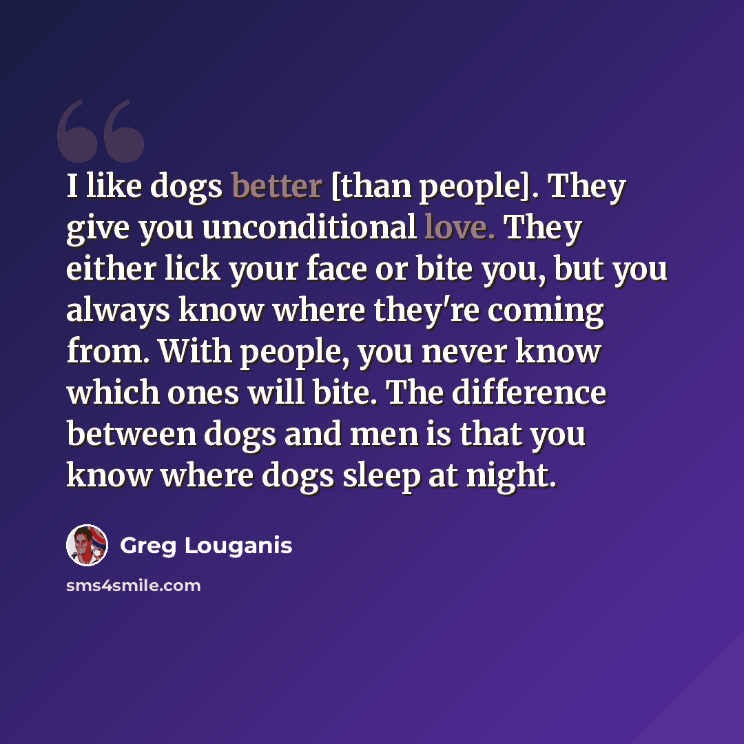 “I like dogs better [than people]. They give you unconditional love. They either lick your face or bite you, but you always know where they're coming from. With people, you never know which ones will bite. The difference between dogs and men is that you know where dogs sleep at night.” quote by Greg Louganis