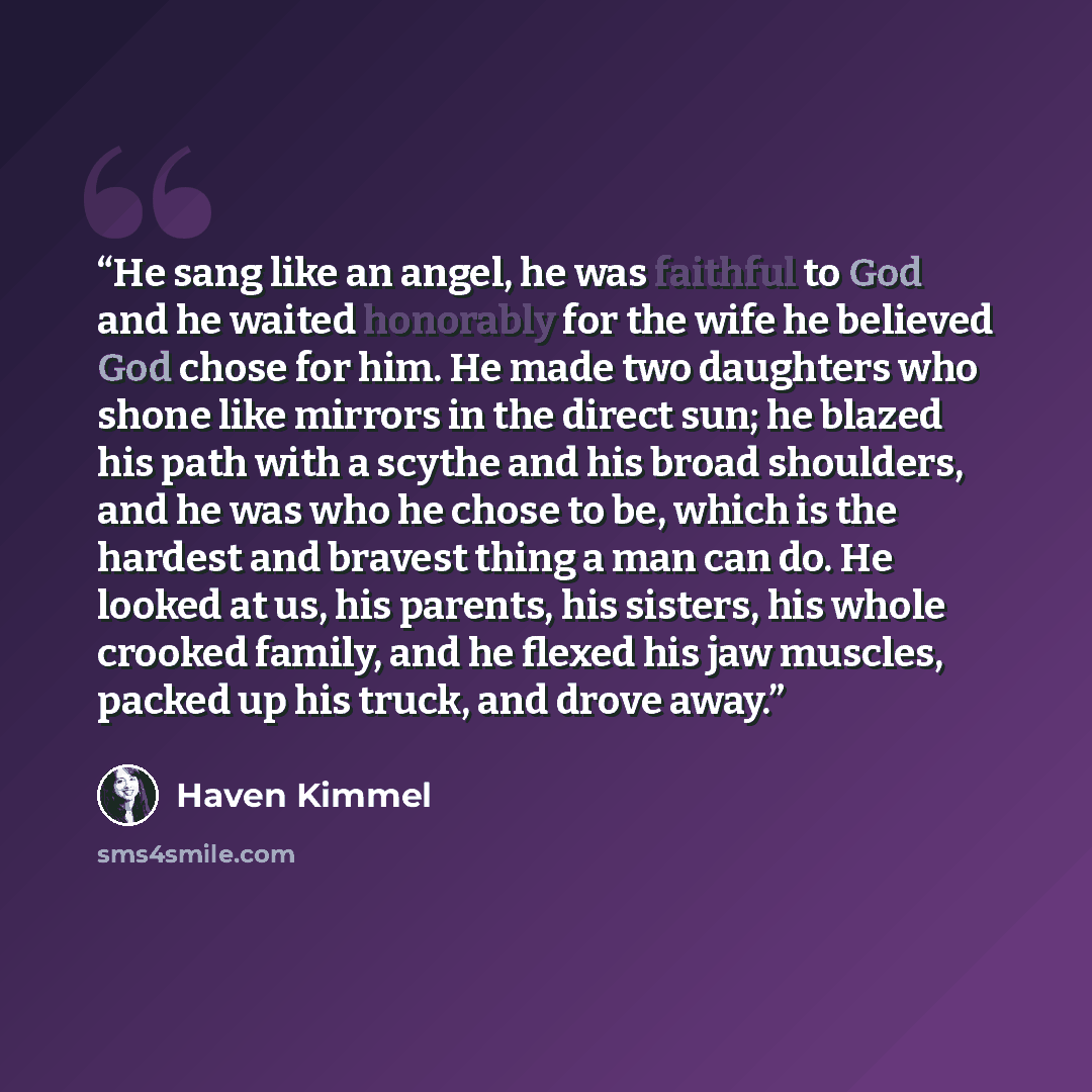 “He sang like an angel, he was faithful to God and he waited honorably for the wife he believed God chose for him. He made two daughters who shone like mirrors in the direct sun; he blazed his path with a scythe and his broad shoulders, and he was who he chose to be, which is the hardest and…” quote by Haven Kimmel