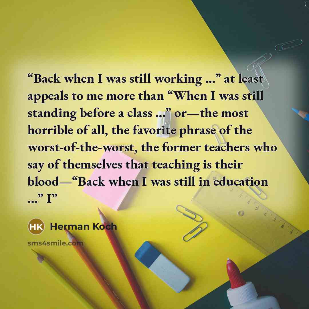“Back when I was still working …” at least appeals to me more than “When I was still standing before a class …” or—the most horrible of all, the favorite phrase of the worst-of-the-worst, the former teachers who say of themselves that teaching is their blood—“Back when I was still in education …” I” quote by Herman Koch
