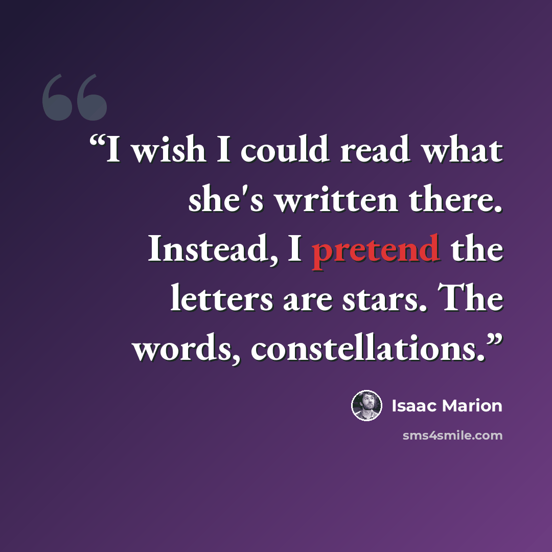 “I wish I could read what she's written there. Instead, I pretend the letters are stars. The words, constellations.” quote by Isaac Marion