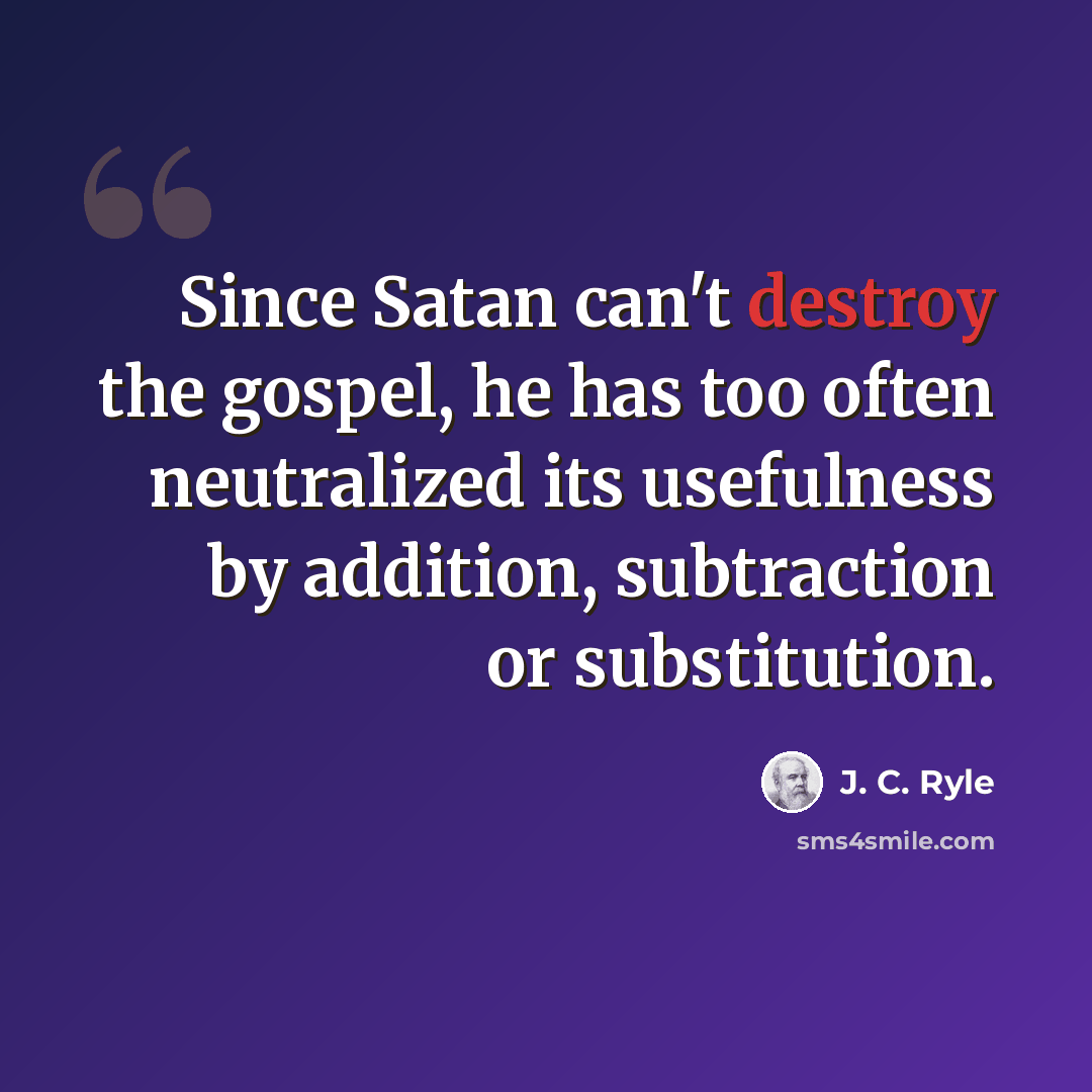 “Since Satan can't destroy the gospel, he has too often neutralized its usefulness by addition, subtraction or substitution.” quote by J. C. Ryle
