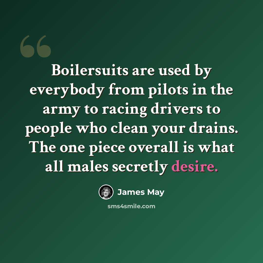 “Boilersuits are used by everybody from pilots in the army to racing drivers to people who clean your drains. The one piece overall is what all males secretly desire.” quote by James May