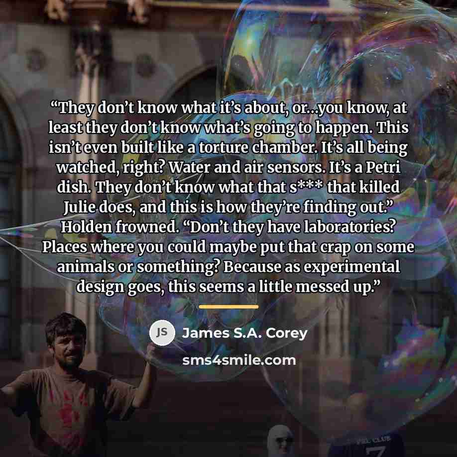 “They don’t know what it’s about, or…you know, at least they don’t know what’s going to happen. This isn’t even built like a torture chamber. It’s all being watched, right? Water and air sensors. It’s a Petri dish. They don’t know what that s*** that killed Julie does, and this is how they’re…” quote by James S.A. Corey