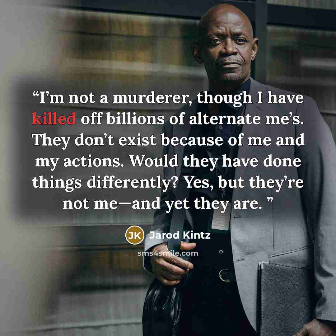 “I’m not a murderer, though I have killed off billions of alternate me’s. They don’t exist because of me and my actions. Would they have done things differently? Yes, but they’re not me—and yet they are.” quote by Jarod Kintz
