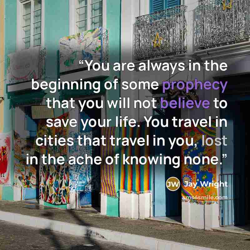 “You are always in the beginning of some prophecy that you will not believe to save your life. You travel in cities that travel in you, lost in the ache of knowing none.” quote by Jay Wright