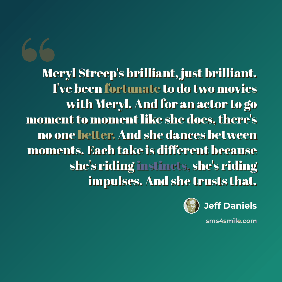 “Meryl Streep's brilliant, just brilliant. I've been fortunate to do two movies with Meryl. And for an actor to go moment to moment like she does, there's no one better. And she dances between moments. Each take is different because she's riding instincts, she's riding impulses. And she trusts that.” quote by Jeff Daniels