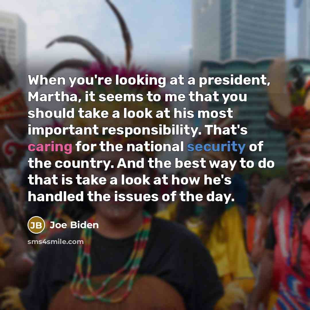 “When you're looking at a president, Martha, it seems to me that you should take a look at his most important responsibility. That's caring for the national security of the country. And the best way to do that is take a look at how he's handled the issues of the day.” quote by Joe Biden