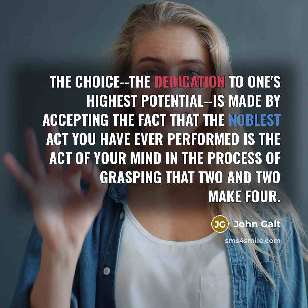 “The choice--the dedication to one's highest potential--is made by accepting the fact that the noblest act you have ever performed is the act of your mind in the process of grasping that two and two make four.” quote by John Galt
