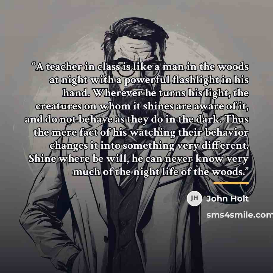 “A teacher in class is like a man in the woods at night with a powerful flashlight in his hand. Wherever he turns his light, the creatures on whom it shines are aware of it, and do not behave as they do in the dark. Thus the mere fact of his watching their behavior changes it into something very…” quote by John Holt